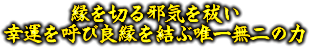 縁を切る邪気を祓い　幸運を呼び良縁を結ぶ唯一無二の力