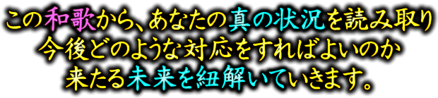 この和歌から、あなたの真の状況を読み取り今後どのような対応をすればよいのか　来たる未来を紐解いていきます。